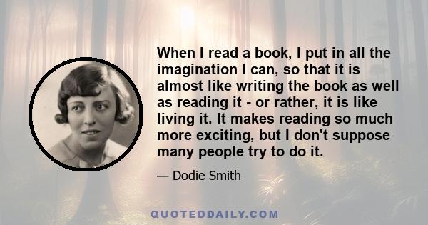 When I read a book, I put in all the imagination I can, so that it is almost like writing the book as well as reading it - or rather, it is like living it. It makes reading so much more exciting, but I don't suppose