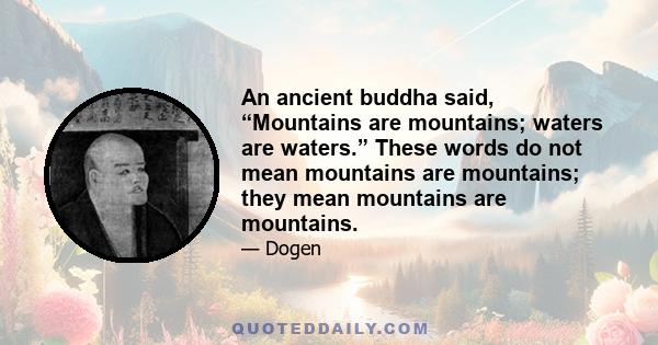 An ancient buddha said, “Mountains are mountains; waters are waters.” These words do not mean mountains are mountains; they mean mountains are mountains.