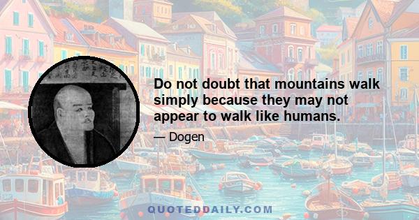 Do not doubt that mountains walk simply because they may not appear to walk like humans.