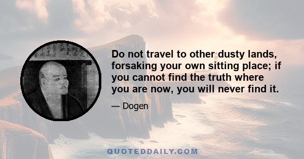 Do not travel to other dusty lands, forsaking your own sitting place; if you cannot find the truth where you are now, you will never find it.