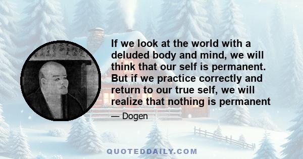 If we look at the world with a deluded body and mind, we will think that our self is permanent. But if we practice correctly and return to our true self, we will realize that nothing is permanent