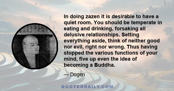 In doing zazen it is desirable to have a quiet room. You should be temperate in eating and drinking, forsaking all delusive relationships. Setting everything aside, think of neither good nor evil, right nor wrong. Thus