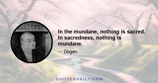 In the mundane, nothing is sacred. In sacredness, nothing is mundane.