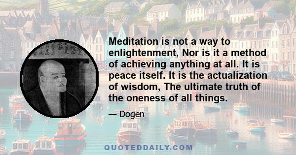 Meditation is not a way to enlightenment, Nor is it a method of achieving anything at all. It is peace itself. It is the actualization of wisdom, The ultimate truth of the oneness of all things.