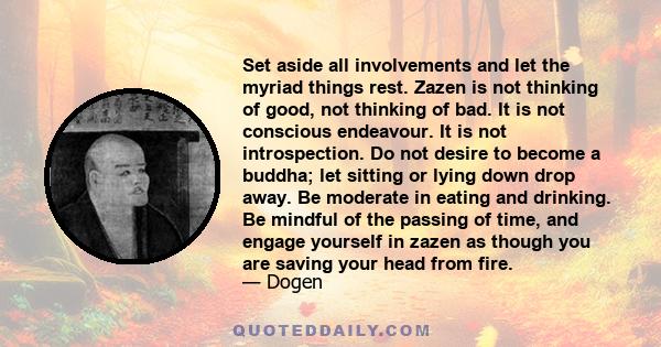 Set aside all involvements and let the myriad things rest. Zazen is not thinking of good, not thinking of bad. It is not conscious endeavour. It is not introspection. Do not desire to become a buddha; let sitting or