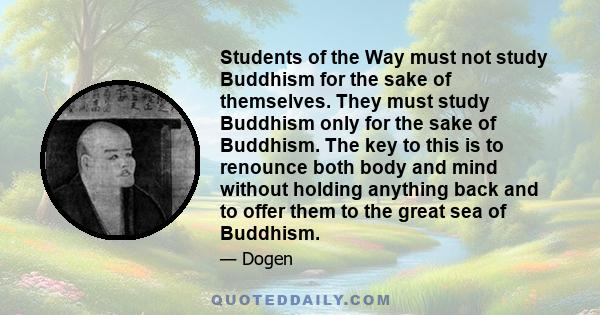 Students of the Way must not study Buddhism for the sake of themselves. They must study Buddhism only for the sake of Buddhism. The key to this is to renounce both body and mind without holding anything back and to