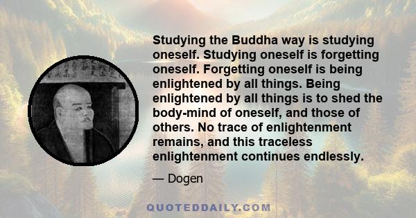 Studying the Buddha way is studying oneself. Studying oneself is forgetting oneself. Forgetting oneself is being enlightened by all things. Being enlightened by all things is to shed the body-mind of oneself, and those