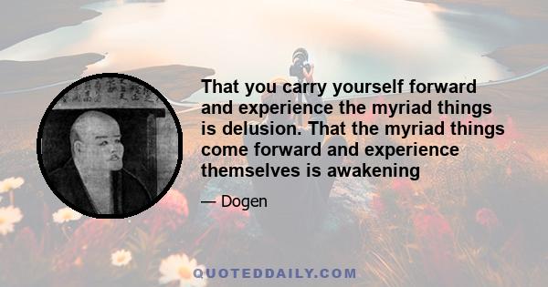 That you carry yourself forward and experience the myriad things is delusion. That the myriad things come forward and experience themselves is awakening