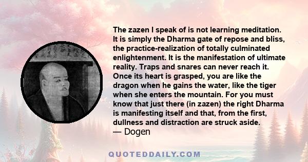 The zazen I speak of is not learning meditation. It is simply the Dharma gate of repose and bliss, the practice-realization of totally culminated enlightenment. It is the manifestation of ultimate reality. Traps and