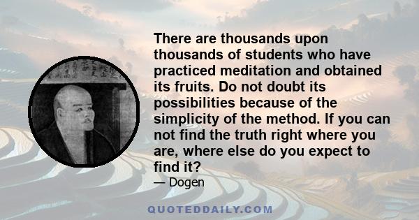 There are thousands upon thousands of students who have practiced meditation and obtained its fruits. Do not doubt its possibilities because of the simplicity of the method. If you can not find the truth right where you 