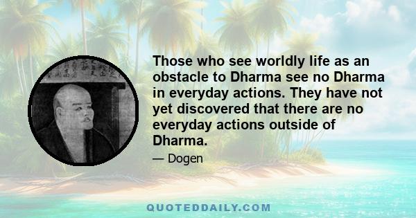 Those who see worldly life as an obstacle to Dharma see no Dharma in everyday actions. They have not yet discovered that there are no everyday actions outside of Dharma.