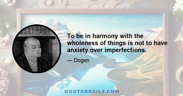 To be in harmony with the wholeness of things is not to have anxiety over imperfections.