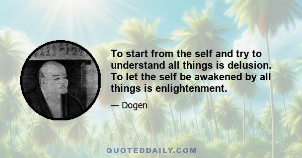 To start from the self and try to understand all things is delusion. To let the self be awakened by all things is enlightenment.