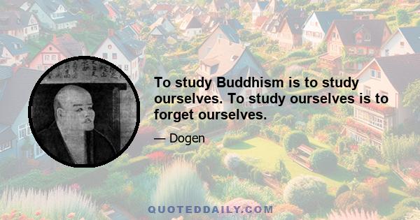 To study Buddhism is to study ourselves. To study ourselves is to forget ourselves.