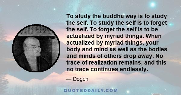 To study the buddha way is to study the self. To study the self is to forget the self. To forget the self is to be actualized by myriad things. When actualized by myriad things, your body and mind as well as the bodies