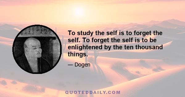 To study the self is to forget the self. To forget the self is to be enlightened by the ten thousand things.