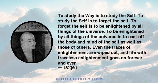 To study the Way is to study the Self. To study the Self is to forget the self. To forget the self is to be enlightened by all things of the universe. To be enlightened by all things of the universe is to cast off the