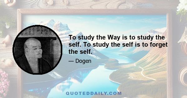 To study the Way is to study the self. To study the self is to forget the self.