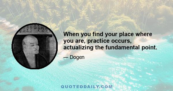 When you find your place where you are, practice occurs, actualizing the fundamental point.