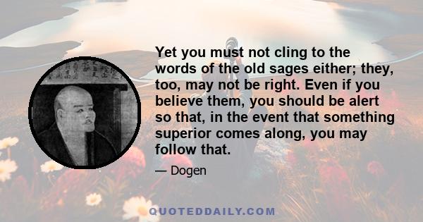 Yet you must not cling to the words of the old sages either; they, too, may not be right. Even if you believe them, you should be alert so that, in the event that something superior comes along, you may follow that.