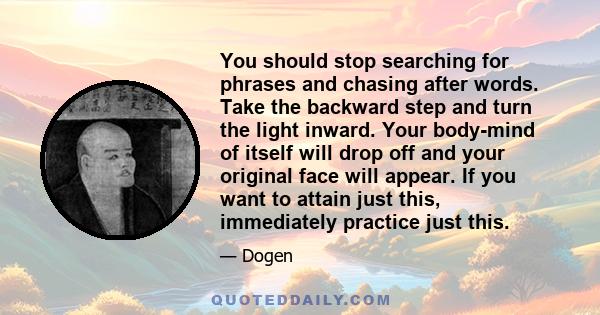 You should stop searching for phrases and chasing after words. Take the backward step and turn the light inward. Your body-mind of itself will drop off and your original face will appear. If you want to attain just