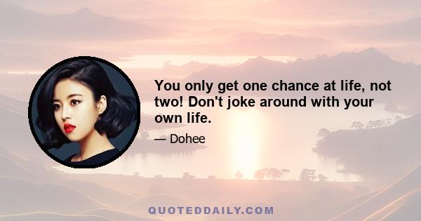 You only get one chance at life, not two! Don't joke around with your own life.