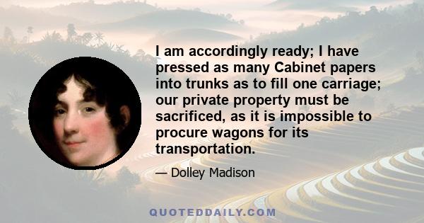 I am accordingly ready; I have pressed as many Cabinet papers into trunks as to fill one carriage; our private property must be sacrificed, as it is impossible to procure wagons for its transportation.