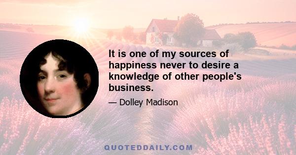 It is one of my sources of happiness never to desire a knowledge of other people's business.