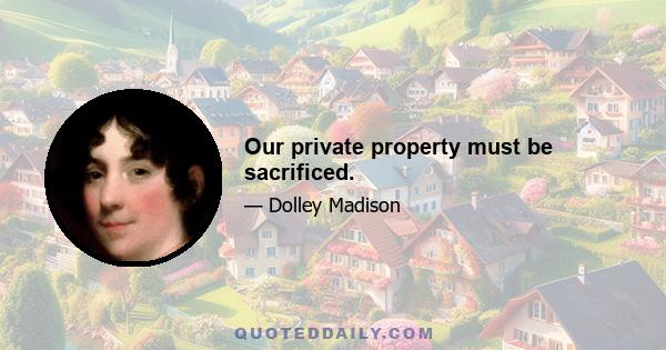 Our private property must be sacrificed.