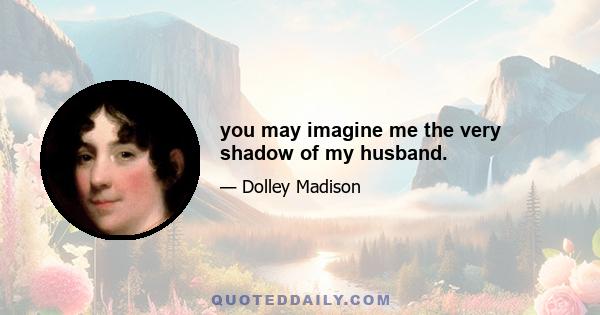 you may imagine me the very shadow of my husband.