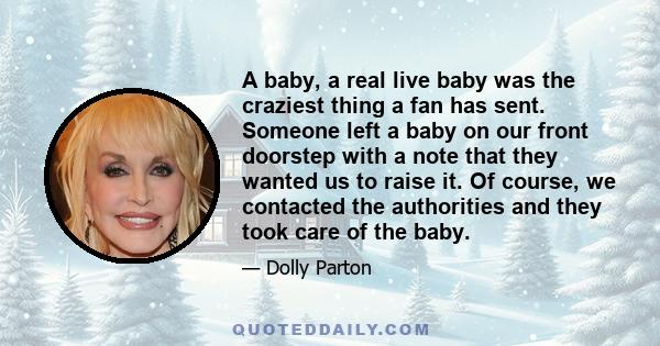 A baby, a real live baby was the craziest thing a fan has sent. Someone left a baby on our front doorstep with a note that they wanted us to raise it. Of course, we contacted the authorities and they took care of the