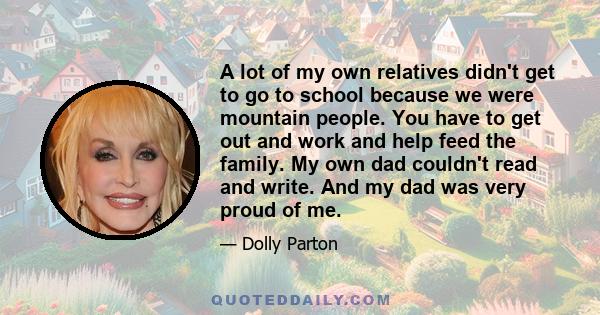 A lot of my own relatives didn't get to go to school because we were mountain people. You have to get out and work and help feed the family. My own dad couldn't read and write. And my dad was very proud of me.