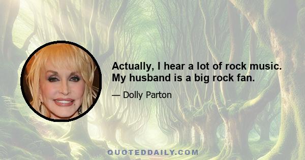 Actually, I hear a lot of rock music. My husband is a big rock fan.