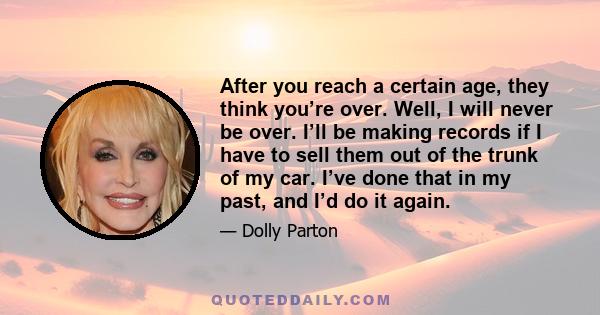 After you reach a certain age, they think you’re over. Well, I will never be over. I’ll be making records if I have to sell them out of the trunk of my car. I’ve done that in my past, and I’d do it again.