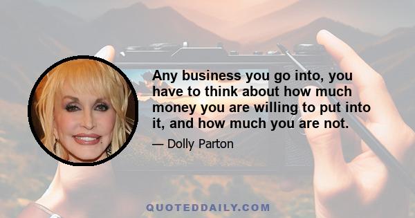 Any business you go into, you have to think about how much money you are willing to put into it, and how much you are not.