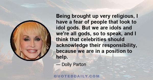 Being brought up very religious, I have a fear of people that look to idol gods. But we are idols and we're all gods, so to speak, and I think that celebrities should acknowledge their responsibility, because we are in