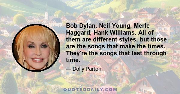 Bob Dylan, Neil Young, Merle Haggard, Hank Williams. All of them are different styles, but those are the songs that make the times. They're the songs that last through time.