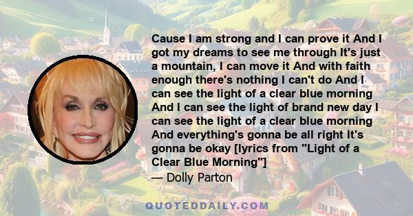 Cause I am strong and I can prove it And I got my dreams to see me through It's just a mountain, I can move it And with faith enough there's nothing I can't do And I can see the light of a clear blue morning And I can