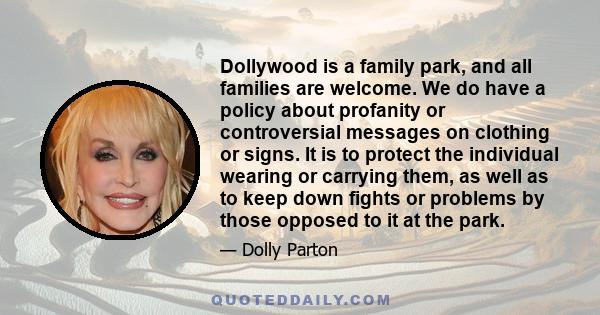 Dollywood is a family park, and all families are welcome. We do have a policy about profanity or controversial messages on clothing or signs. It is to protect the individual wearing or carrying them, as well as to keep