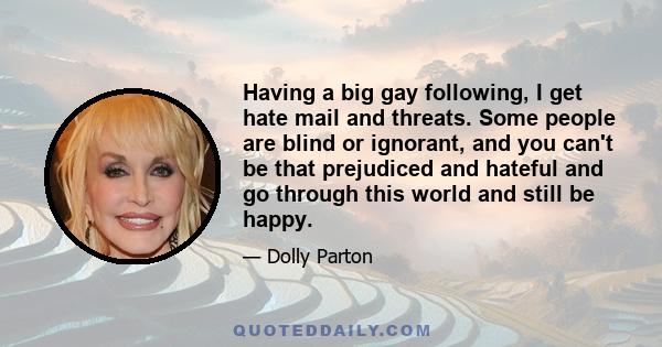 Having a big gay following, I get hate mail and threats. Some people are blind or ignorant, and you can't be that prejudiced and hateful and go through this world and still be happy.