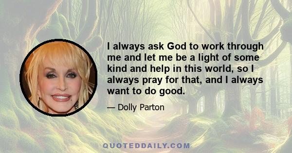 I always ask God to work through me and let me be a light of some kind and help in this world, so I always pray for that, and I always want to do good.