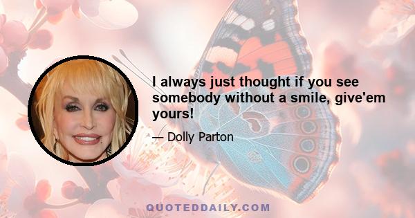 I always just thought if you see somebody without a smile, give'em yours!