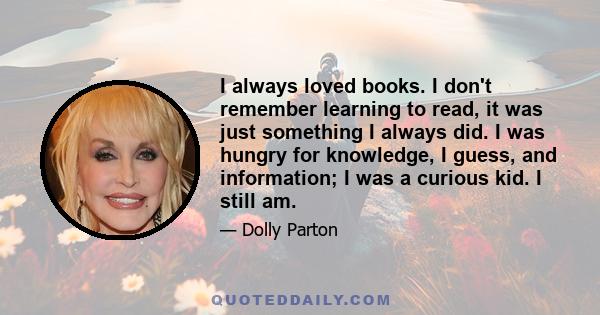 I always loved books. I don't remember learning to read, it was just something I always did. I was hungry for knowledge, I guess, and information; I was a curious kid. I still am.