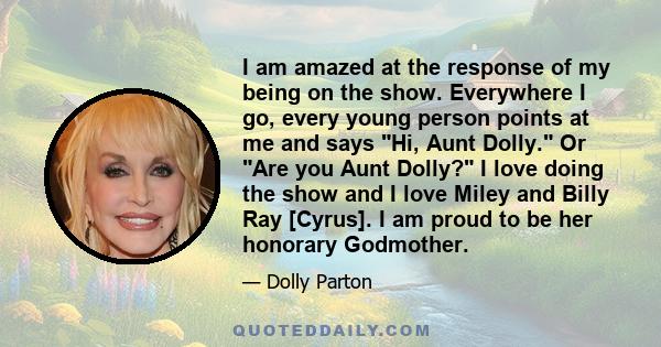 I am amazed at the response of my being on the show. Everywhere I go, every young person points at me and says Hi, Aunt Dolly. Or Are you Aunt Dolly? I love doing the show and I love Miley and Billy Ray [Cyrus]. I am