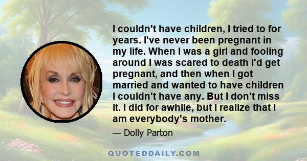 I couldn't have children, I tried to for years. I've never been pregnant in my life. When I was a girl and fooling around I was scared to death I'd get pregnant, and then when I got married and wanted to have children I 