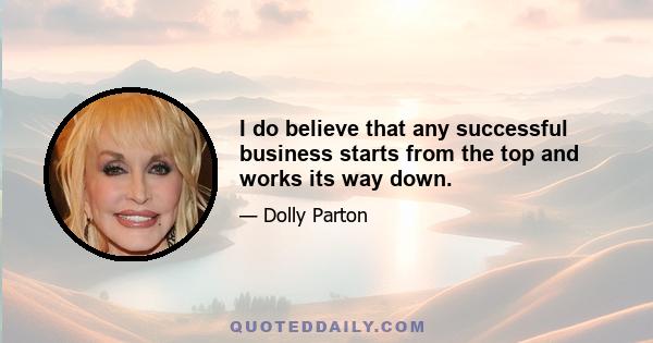 I do believe that any successful business starts from the top and works its way down.