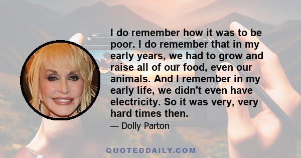 I do remember how it was to be poor. I do remember that in my early years, we had to grow and raise all of our food, even our animals. And I remember in my early life, we didn't even have electricity. So it was very,