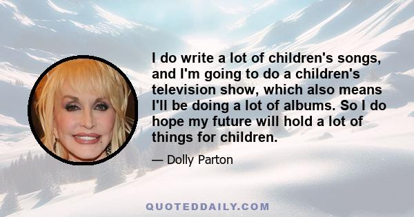 I do write a lot of children's songs, and I'm going to do a children's television show, which also means I'll be doing a lot of albums. So I do hope my future will hold a lot of things for children.