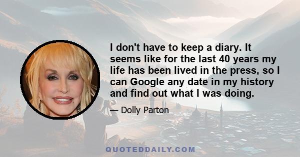 I don't have to keep a diary. It seems like for the last 40 years my life has been lived in the press, so I can Google any date in my history and find out what I was doing.