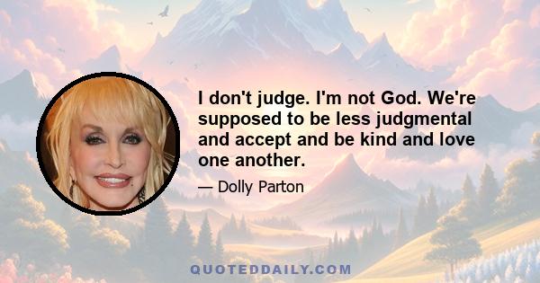 I don't judge. I'm not God. We're supposed to be less judgmental and accept and be kind and love one another.